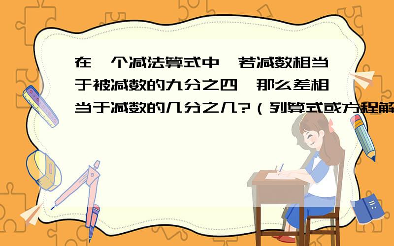 在一个减法算式中,若减数相当于被减数的九分之四,那么差相当于减数的几分之几?（列算式或方程解答）谢