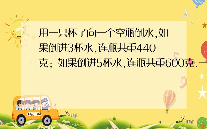 用一只杯子向一个空瓶倒水,如果倒进3杯水,连瓶共重440克；如果倒进5杯水,连瓶共重600克.一杯水和一只空瓶各重多少克?用消除法计算,