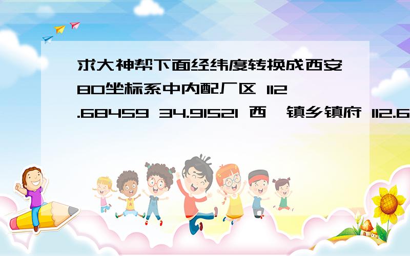 求大神帮下面经纬度转换成西安80坐标系中内配厂区 112.68459 34.91521 西虢镇乡镇府 112.68572 34.90137 孟州西窑村 112.68941 34.90987 孟州西虢镇 112.689774 34.90041