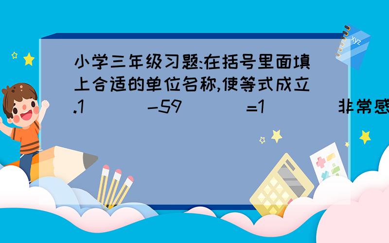 小学三年级习题:在括号里面填上合适的单位名称,使等式成立.1(   )-59(   )=1(    )非常感谢大家的积极帮助,这个是关于度量单位的换算习题,比如千米/米/分米/厘米/毫米,后来发现就是题目本身