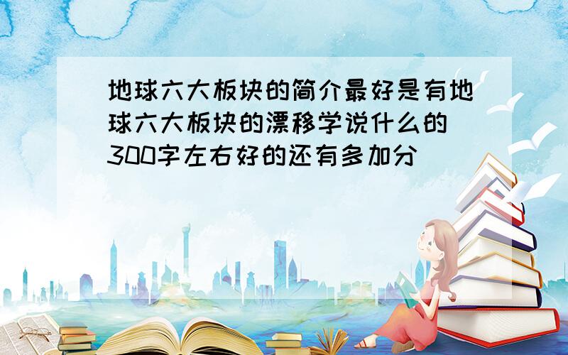 地球六大板块的简介最好是有地球六大板块的漂移学说什么的 300字左右好的还有多加分