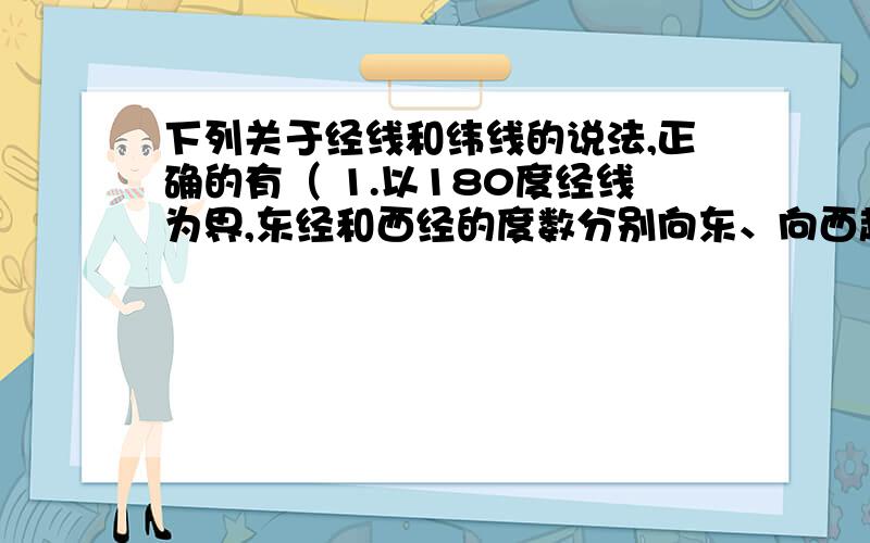 下列关于经线和纬线的说法,正确的有（ 1.以180度经线为界,东经和西经的度数分别向东、向西越来越大2.以0度经线为界,东经和西经的度数分别向东、向西越来越大3.以赤道为界,北纬和南纬的