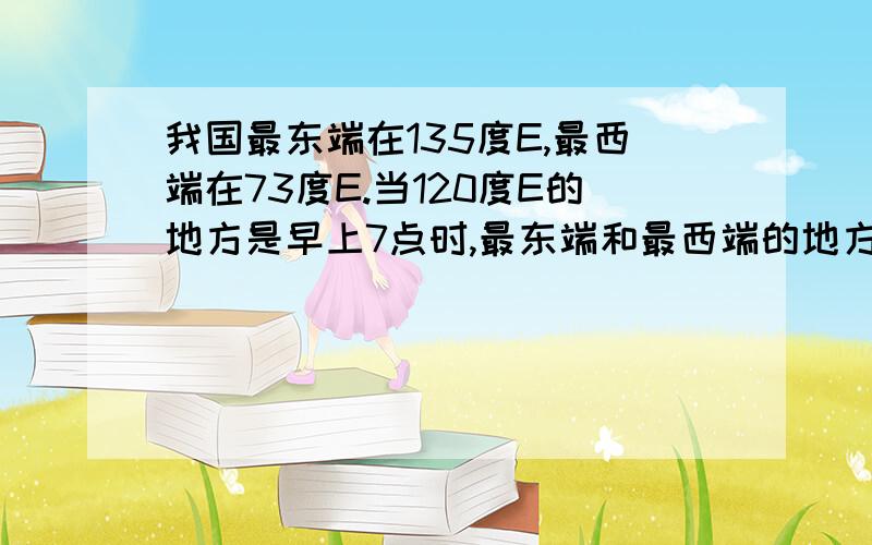 我国最东端在135度E,最西端在73度E.当120度E的地方是早上7点时,最东端和最西端的地方时分别是多少?