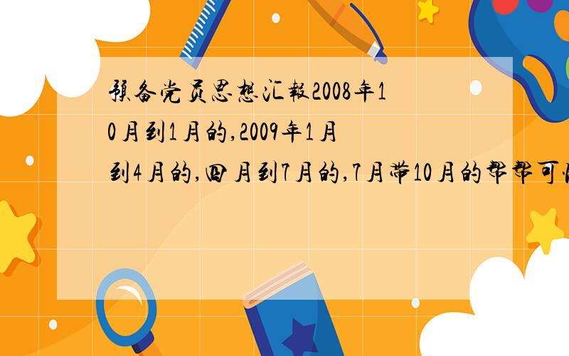 预备党员思想汇报2008年10月到1月的,2009年1月到4月的,四月到7月的,7月带10月的帮帮可怜的我今天下午就要交的 我快撞墙了 救救我吧 我是新人没有那么多钱 ,请不要在乎积分啊 救人一命胜造