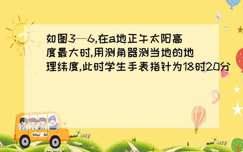 如图3—6,在a地正午太阳高度最大时,用测角器测当地的地理纬度,此时学生手表指针为18时20分（北京时间）