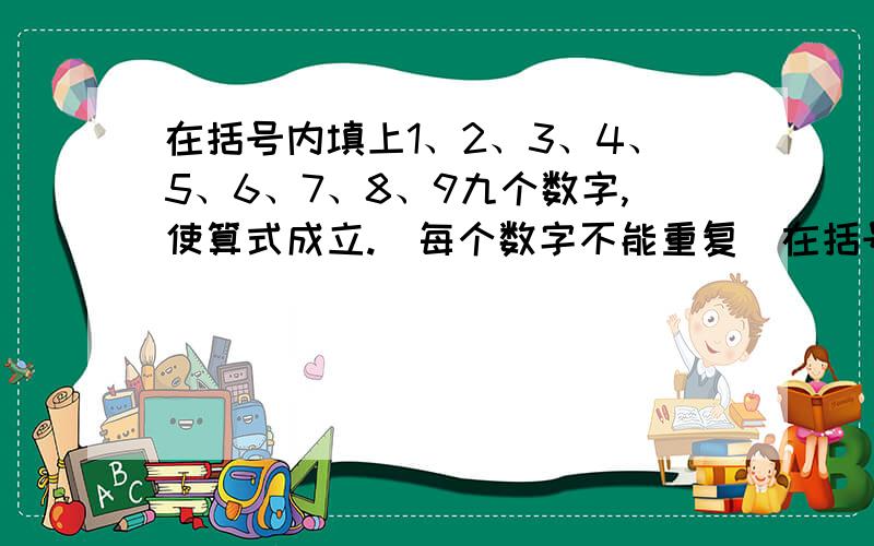 在括号内填上1、2、3、4、5、6、7、8、9九个数字,使算式成立.（每个数字不能重复）在括号内填上1、2、3、4、5、6、7、8、9九个数字,使算式成立（每个数字不能重复）.1、（ ）/（ ）*（ ）=