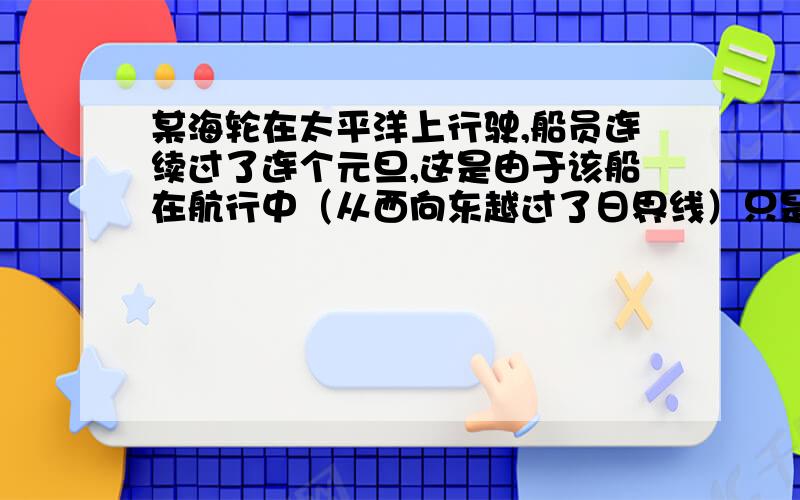 某海轮在太平洋上行驶,船员连续过了连个元旦,这是由于该船在航行中（从西向东越过了日界线）只是怎么样的一个过程呐 假设我在东12区 现在时1月1日 到西12区时应该要减一天就是12月31日