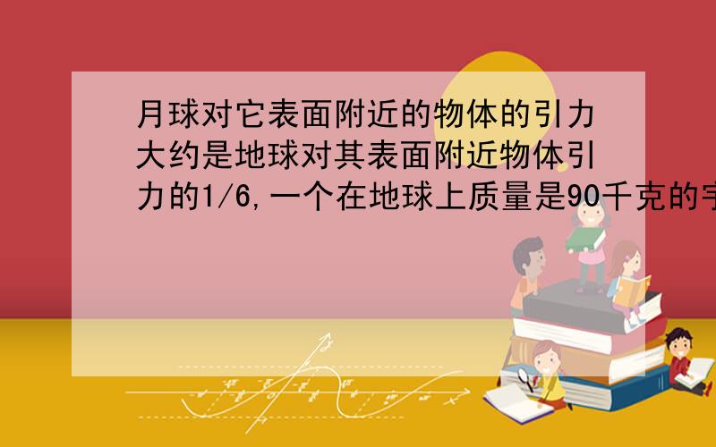 月球对它表面附近的物体的引力大约是地球对其表面附近物体引力的1/6,一个在地球上质量是90千克的宇航员,他在月球上重约多少N,质量是多少千克．（g取10N/kg）