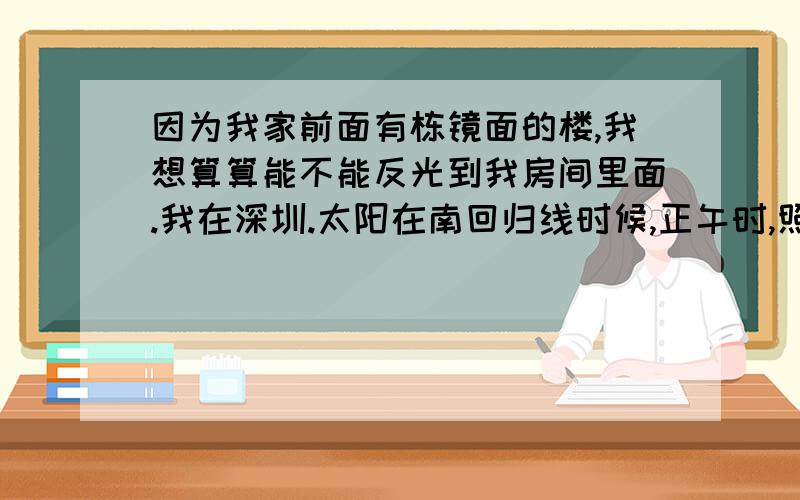 因为我家前面有栋镜面的楼,我想算算能不能反光到我房间里面.我在深圳.太阳在南回归线时候,正午时,照射的角度是多少?