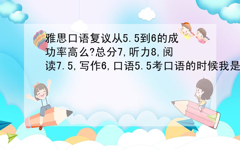 雅思口语复议从5.5到6的成功率高么?总分7,听力8,阅读7.5,写作6,口语5.5考口语的时候我是最后一个人,考官part3问了我大概 每一题都是我说了一句他就接下去问,都不给我扩展的机会,part2什么的