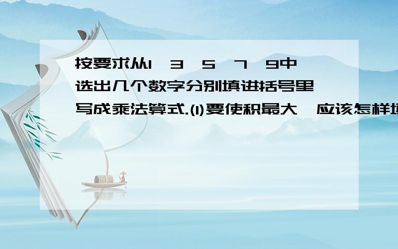 按要求从1,3,5,7,9中选出几个数字分别填进括号里,写成乘法算式.(1)要使积最大,应该怎样填?( )( )( )X( ) ( )( )( )X( )( )(2)要使积最小,应该( )( )( )X( ) ( )( )( )X( )( )