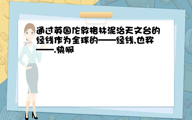 通过英国伦敦格林泥治天文台的经线作为全球的——经线,也称——.快啊