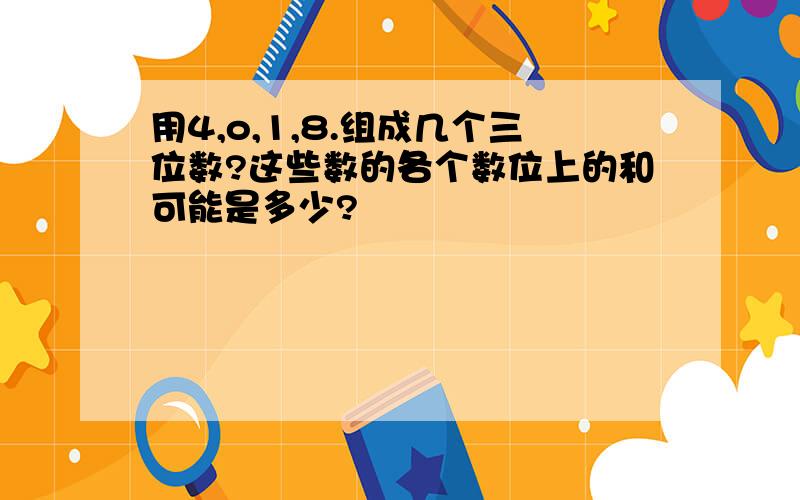 用4,o,1,8.组成几个三位数?这些数的各个数位上的和可能是多少?