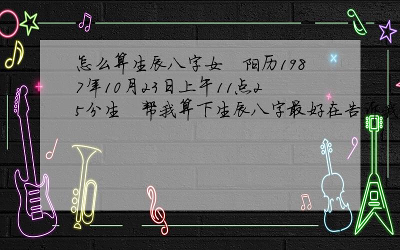 怎么算生辰八字女　阳历1987年10月23日上午11点25分生　帮我算下生辰八字最好在告诉我命中缺什么怎么补救谢谢