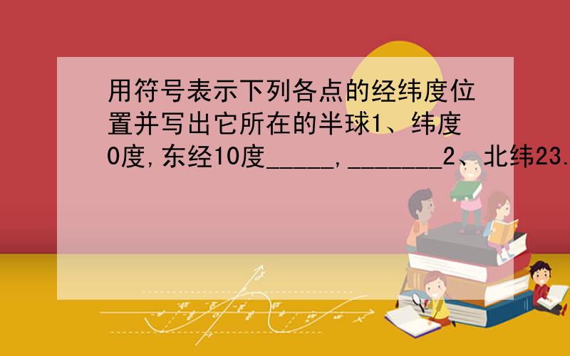 用符号表示下列各点的经纬度位置并写出它所在的半球1、纬度0度,东经10度_____,_______2、北纬23.5度,西经10度_______,________3、南纬60度,东经165度_______,________4、北纬66.5度,经度0度_______,_______5、北