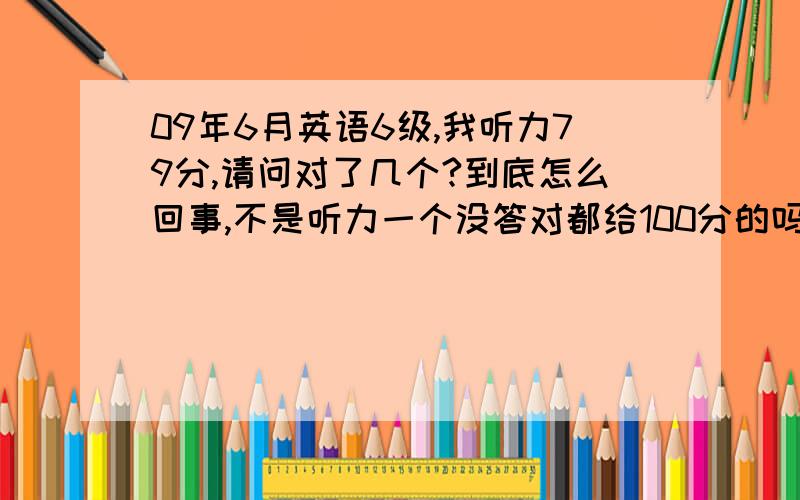 09年6月英语6级,我听力79分,请问对了几个?到底怎么回事,不是听力一个没答对都给100分的吗?09年6月英语6级的分值是怎么换算的?我查的6级评分规则，听力全错，貌似还给100分呢，怎么我才79分