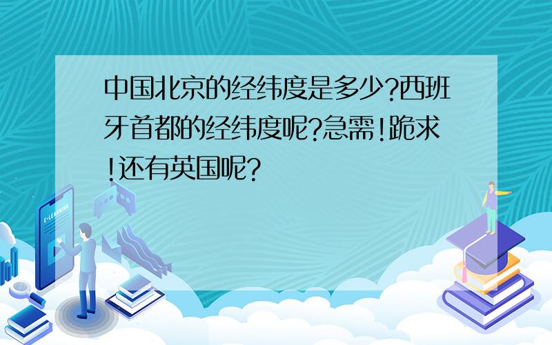 中国北京的经纬度是多少?西班牙首都的经纬度呢?急需!跪求!还有英国呢?