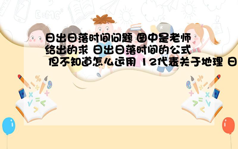 日出日落时间问题 图中是老师给出的求 日出日落时间的公式 但不知道怎么运用 12代表关于地理 日出日落时间问题 图中是老师给出的求 日出日落时间的公式 但不知道怎么运用  12代表的是