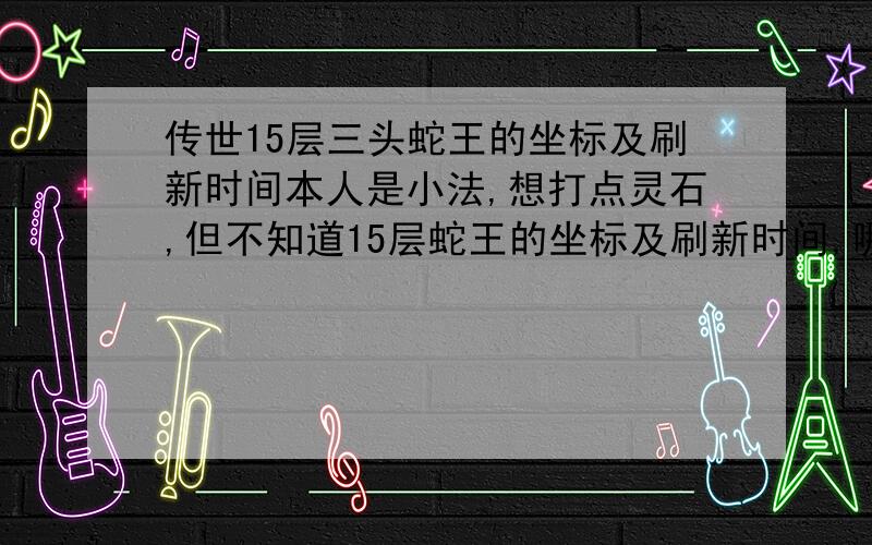 传世15层三头蛇王的坐标及刷新时间本人是小法,想打点灵石,但不知道15层蛇王的坐标及刷新时间,哪位知道的能告诉一声吗?