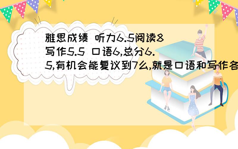 雅思成绩 听力6.5阅读8 写作5.5 口语6,总分6.5,有机会能复议到7么,就是口语和写作各加0.5,我觉得写作没那么烂啊,求助,有机会上7么