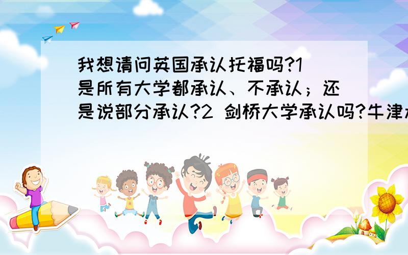 我想请问英国承认托福吗?1 是所有大学都承认、不承认；还是说部分承认?2 剑桥大学承认吗?牛津承认吗?3 雅思的7.0和托福的110哪个难?大家帮帮忙!急啊!分不是问题!大家给我准确的答案!不胜