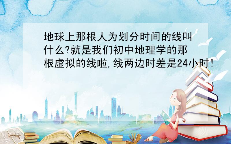 地球上那根人为划分时间的线叫什么?就是我们初中地理学的那根虚拟的线啦,线两边时差是24小时!