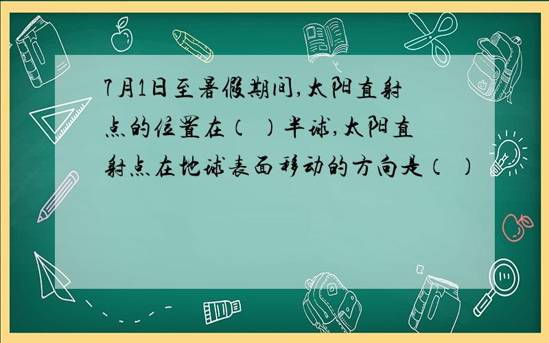 7月1日至暑假期间,太阳直射点的位置在（ ）半球,太阳直射点在地球表面移动的方向是（ ）