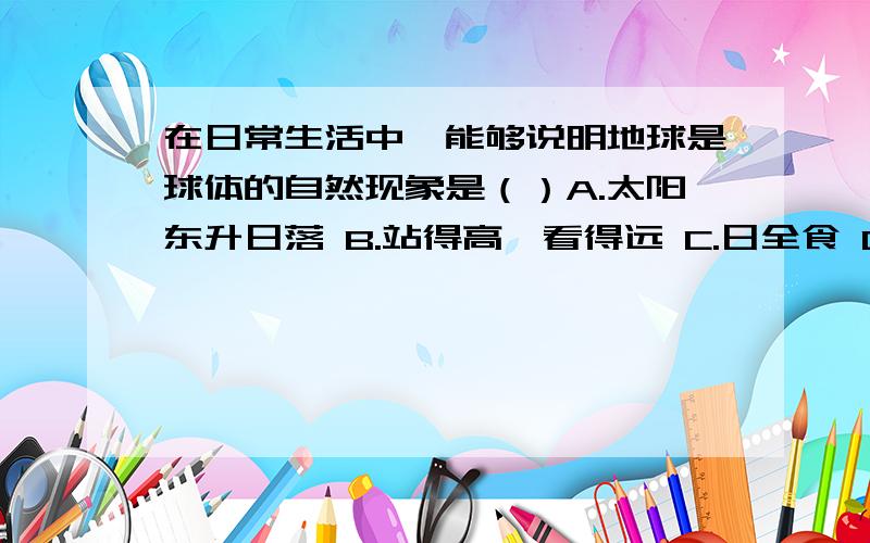 在日常生活中,能够说明地球是球体的自然现象是（）A.太阳东升日落 B.站得高,看得远 C.日全食 D.水往低处流