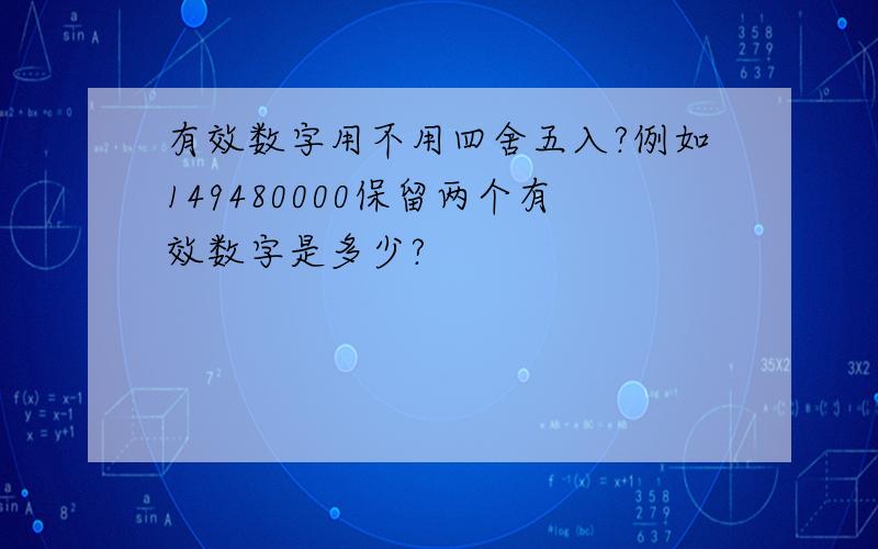 有效数字用不用四舍五入?例如149480000保留两个有效数字是多少?