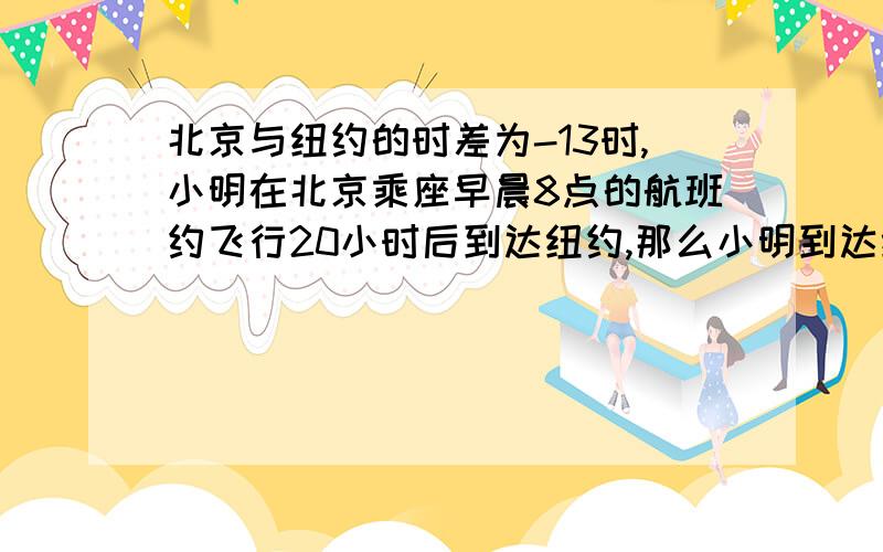 北京与纽约的时差为-13时,小明在北京乘座早晨8点的航班约飞行20小时后到达纽约,那么小明到达纽约后是几点拜托了 我没什么分了