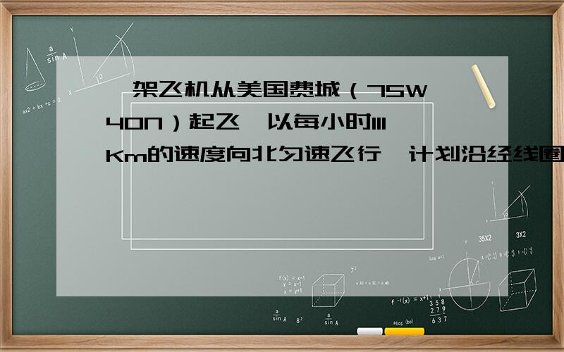 一架飞机从美国费城（75W、40N）起飞,以每小时111Km的速度向北匀速飞行,计划沿经线圈绕地球一周,因故在中国内江市（29.5N）降落.飞机飞行了（11）小时,为什么答案上说飞机的速度为1110km