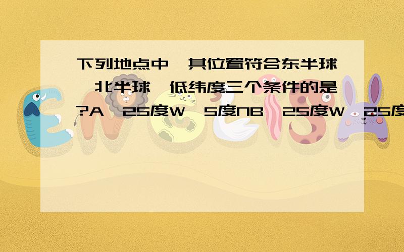 下列地点中,其位置符合东半球,北半球,低纬度三个条件的是?A、25度W,5度NB、25度W,25度SC、15度E,25度ND、165度E,5度S