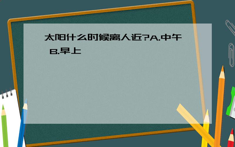 太阳什么时候离人近?A.中午 B.早上