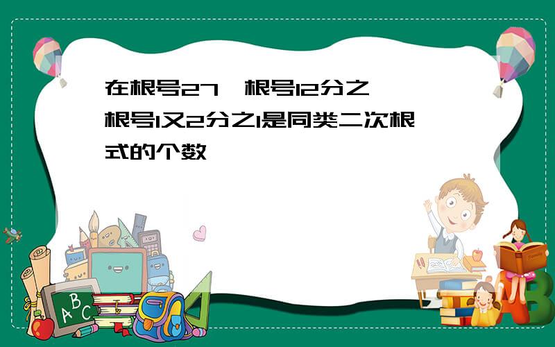 在根号27,根号12分之一,根号1又2分之1是同类二次根式的个数