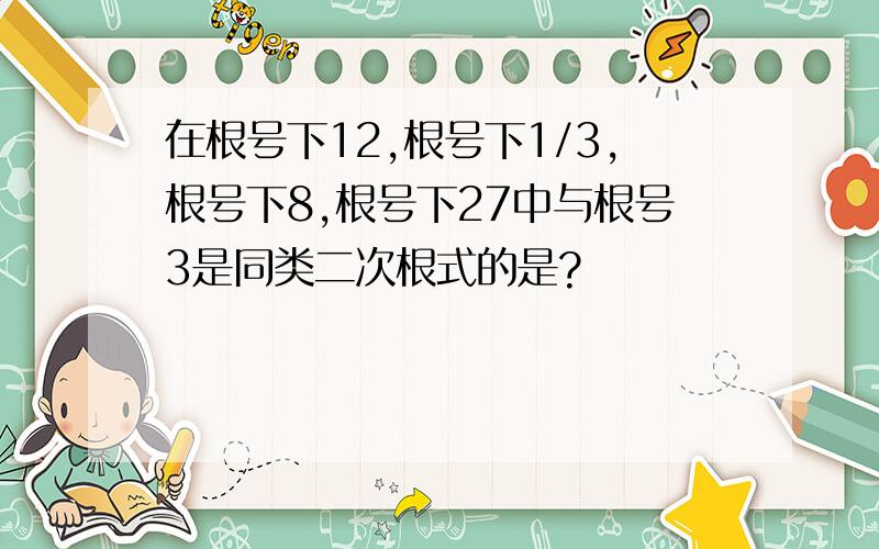 在根号下12,根号下1/3,根号下8,根号下27中与根号3是同类二次根式的是?