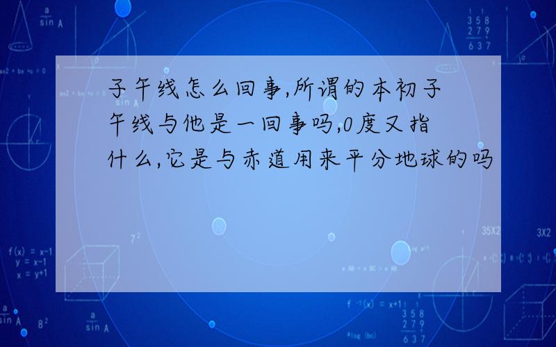 子午线怎么回事,所谓的本初子午线与他是一回事吗,0度又指什么,它是与赤道用来平分地球的吗