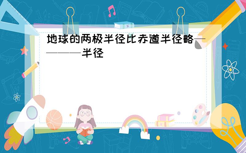 地球的两极半径比赤道半径略————半径