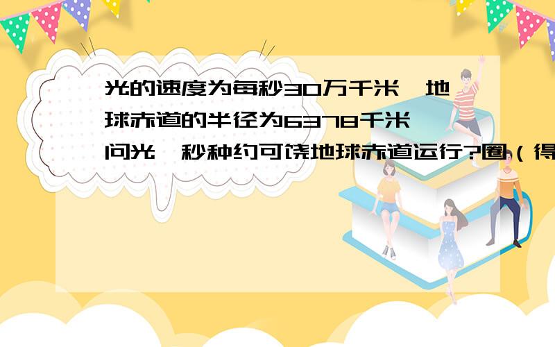 光的速度为每秒30万千米,地球赤道的半径为6378千米,问光一秒种约可饶地球赤道运行?圈（得数保留整数）请把思路说得清楚明白些!                     谢谢!