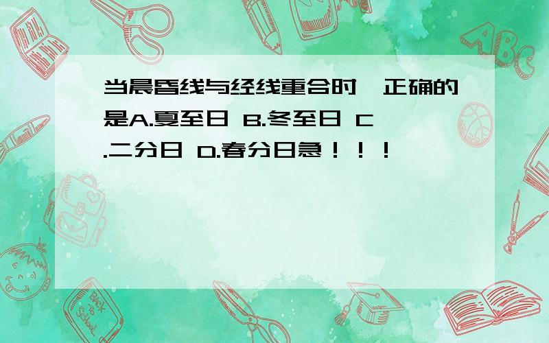 当晨昏线与经线重合时,正确的是A.夏至日 B.冬至日 C.二分日 D.春分日急！！！