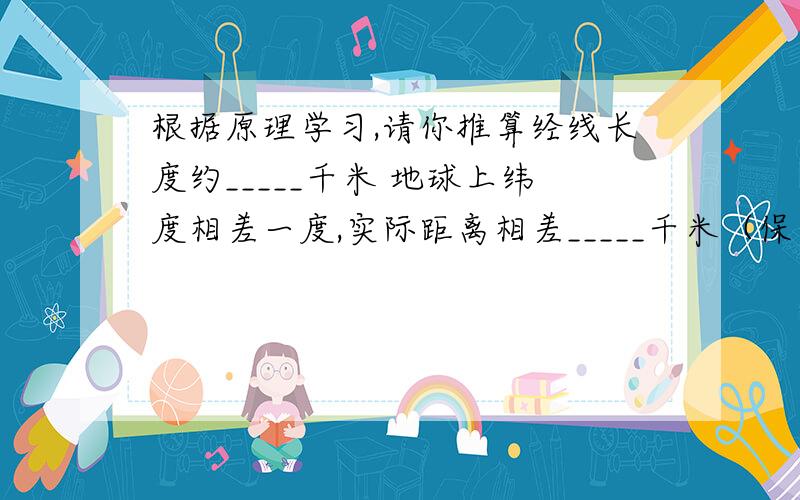 根据原理学习,请你推算经线长度约_____千米 地球上纬度相差一度,实际距离相差_____千米（保留整数即可）