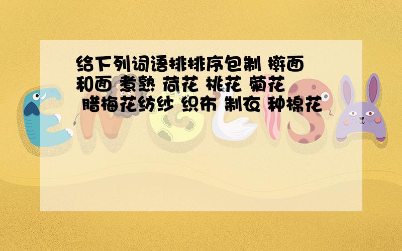 给下列词语排排序包制 擀面 和面 煮熟 荷花 桃花 菊花 腊梅花纺纱 织布 制衣 种棉花