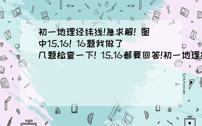 初一地理经纬线!急求解! 图中15.16! 16题我做了几题检查一下! 15.16都要回答!初一地理经纬线!急求解!图中15.16!16题我做了几题检查一下!15.16都要回答!