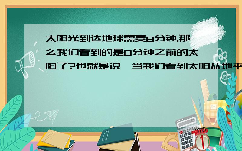 太阳光到达地球需要8分钟.那么我们看到的是8分钟之前的太阳了?也就是说,当我们看到太阳从地平线升上来的时候.其实此时太阳已经在地平线的上方了,如此.假如距离地球1亿光年某个星球上,