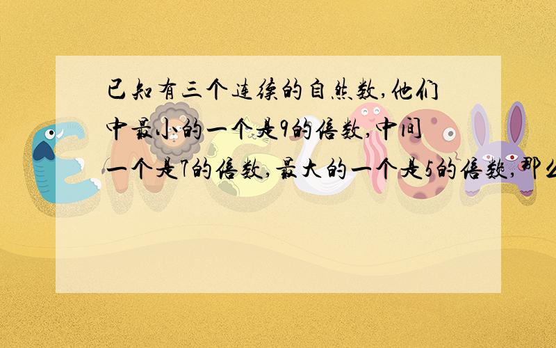 已知有三个连续的自然数,他们中最小的一个是9的倍数,中间一个是7的倍数,最大的一个是5的倍数,那么这些数最小分别是希望杯,望[过程]简洁易懂