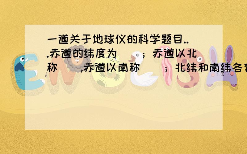 一道关于地球仪的科学题目...赤道的纬度为（）；赤道以北称（）,赤道以南称（）；北纬和南纬各有（）；北极和南极的纬度分别是（）和（）