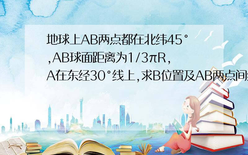 地球上AB两点都在北纬45°,AB球面距离为1/3πR,A在东经30°线上,求B位置及AB两点间纬度圈圆弧长度要详细而且有图,最好每步都要写原因