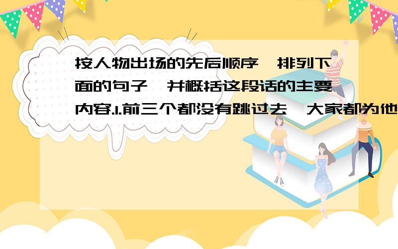 按人物出场的先后顺序,排列下面的句子,并概括这段话的主要内容.1.前三个都没有跳过去,大家都为他们惋惜.2.横竿升到1.60米时,我坐在草坪上远远望去,它仿佛在空中.3.只见他活动了几下身体,