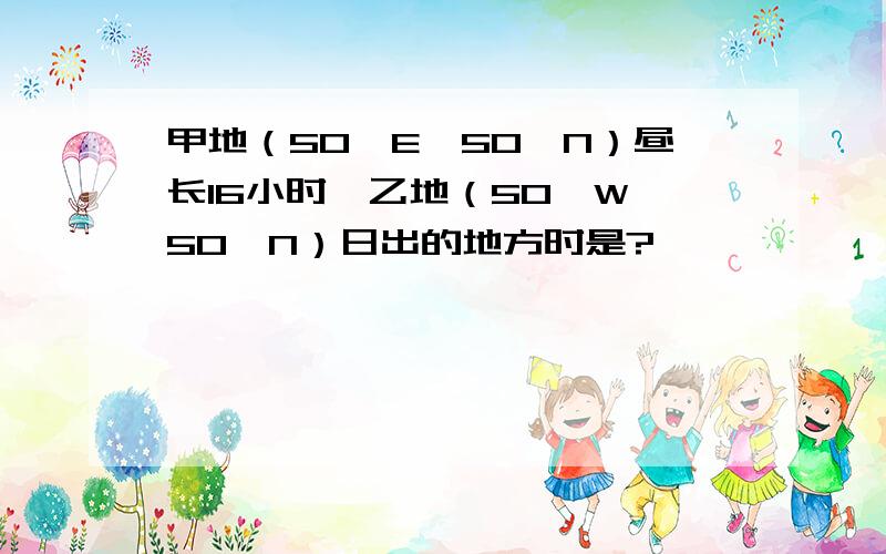 甲地（50°E,50°N）昼长16小时,乙地（50°W,50°N）日出的地方时是?