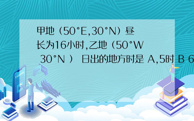 甲地（50°E,30°N）昼长为16小时,乙地（50°W 30°N ） 日出的地方时是 A,5时 B 6时 C7时 D,8时 还有 知道某地的经纬度 怎么计算昼长时间