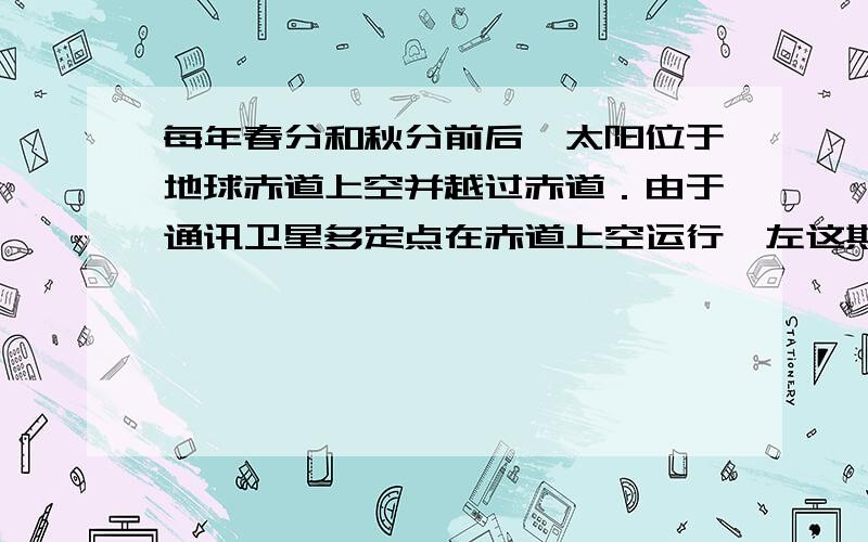 每年春分和秋分前后,太阳位于地球赤道上空并越过赤道．由于通讯卫星多定点在赤道上空运行,左这期间,如果太阳、通信卫星和地面卫星接收天线恰巧又在一条直线上,太阳强大的电磁辐射会